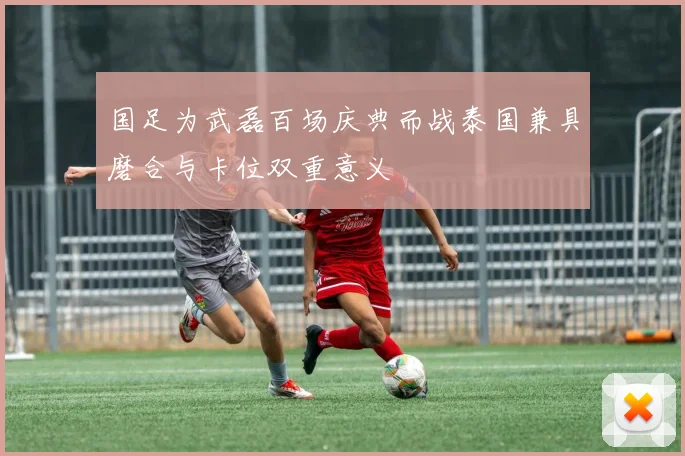 国足为武磊百场庆典而战泰国兼具磨合与卡位双重意义