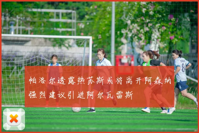 帕洛尔透露热苏斯或将离开阿森纳强烈建议引进阿尔瓦雷斯