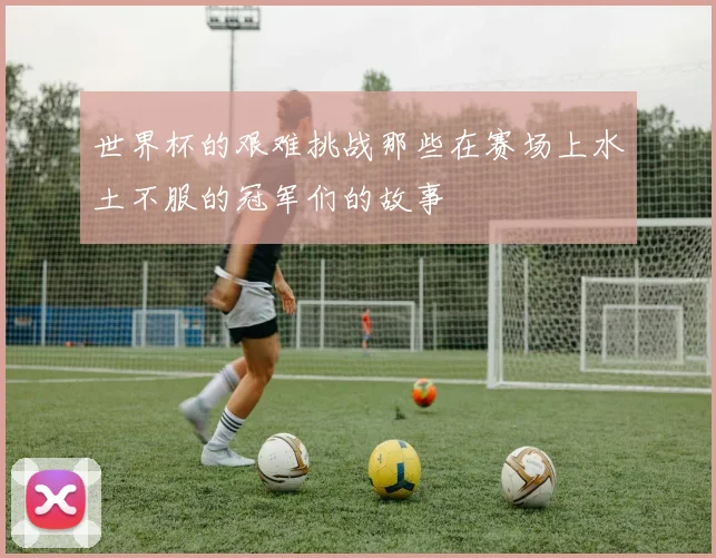 世界杯的艰难挑战那些在赛场上水土不服的冠军们的故事