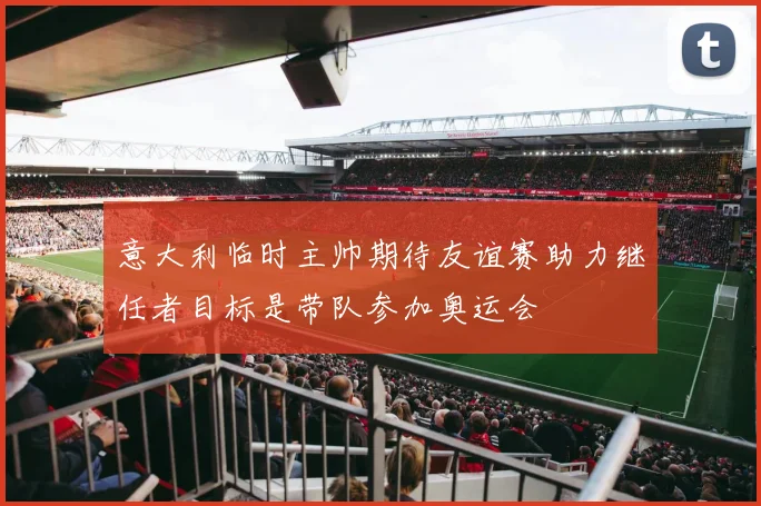 意大利临时主帅期待友谊赛助力继任者目标是带队参加奥运会