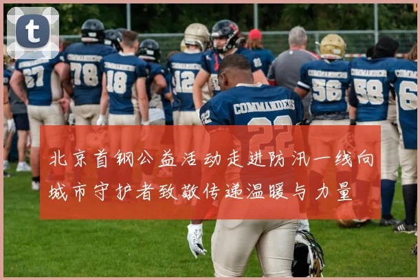 北京首钢公益活动走进防汛一线向城市守护者致敬传递温暖与力量