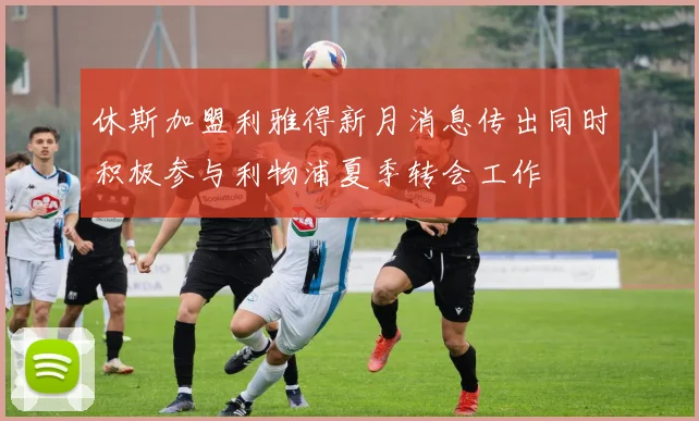 休斯加盟利雅得新月消息传出同时积极参与利物浦夏季转会工作