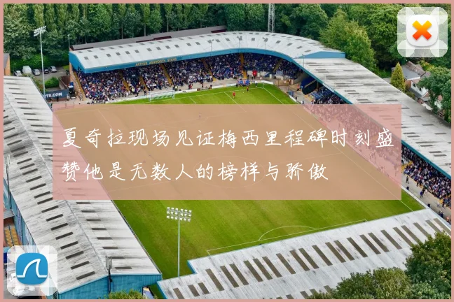 夏奇拉现场见证梅西里程碑时刻盛赞他是无数人的榜样与骄傲