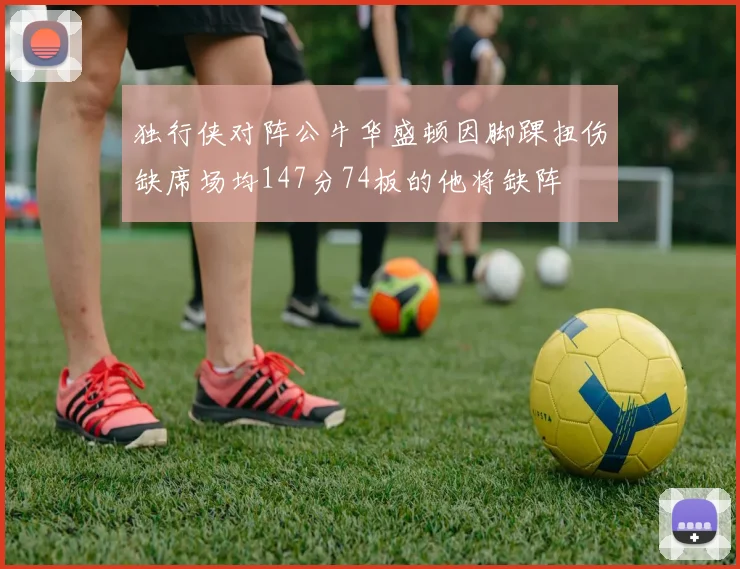 独行侠对阵公牛华盛顿因脚踝扭伤缺席场均147分74板的他将缺阵