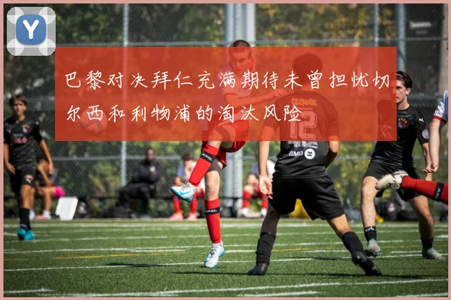 巴黎对决拜仁充满期待未曾担忧切尔西和利物浦的淘汰风险