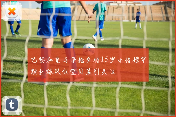 巴黎和皇马争抢多特15岁小将穆罕默杜球风似登贝莱引关注