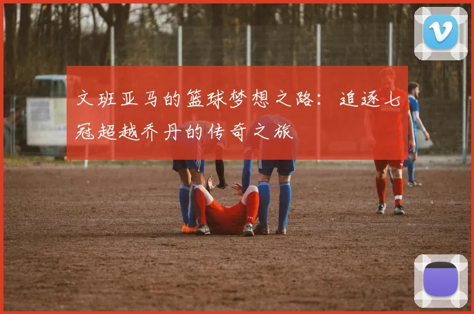 文班亚马的篮球梦想之路：追逐七冠超越乔丹的传奇之旅