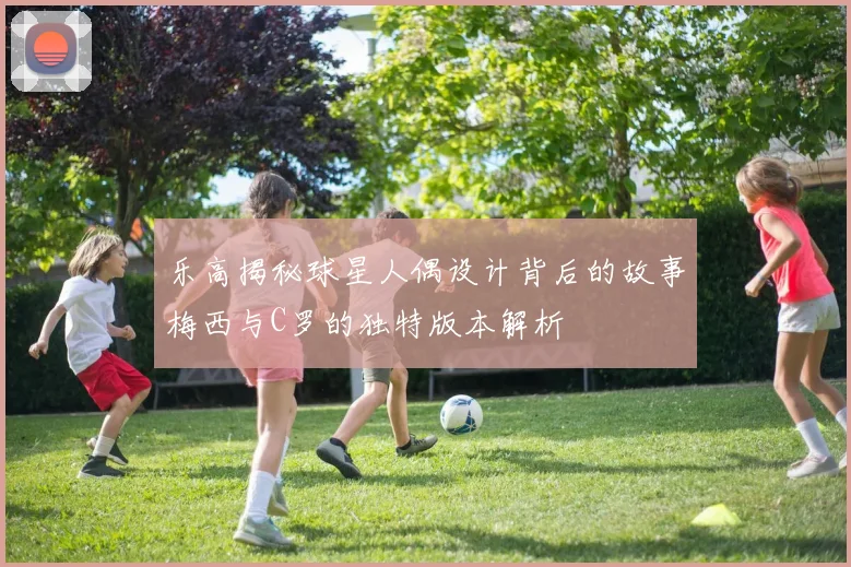 乐高揭秘球星人偶设计背后的故事梅西与C罗的独特版本解析