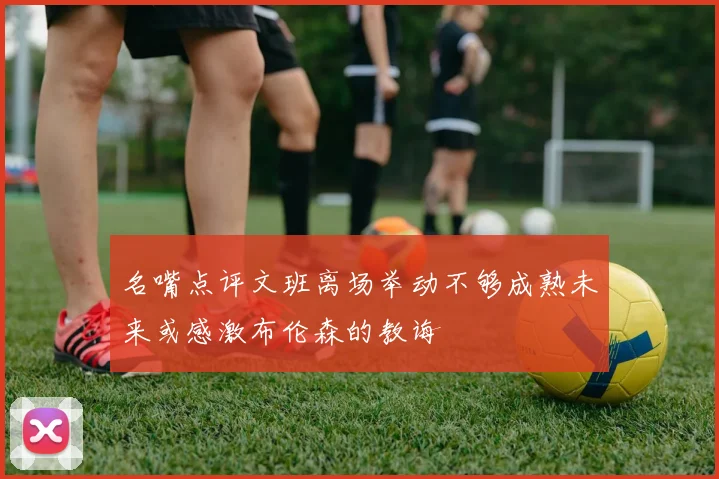 名嘴点评文班离场举动不够成熟未来或感激布伦森的教诲