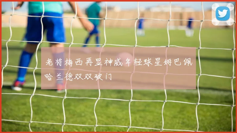 老将梅西再显神威年轻球星姆巴佩哈兰德双双破门