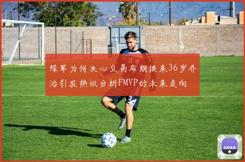 绿军为何决心交易布朗换来36岁乔治引发热议分析FMVP的未来走向