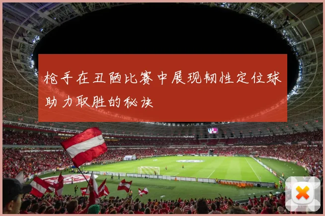 枪手在丑陋比赛中展现韧性定位球助力取胜的秘诀