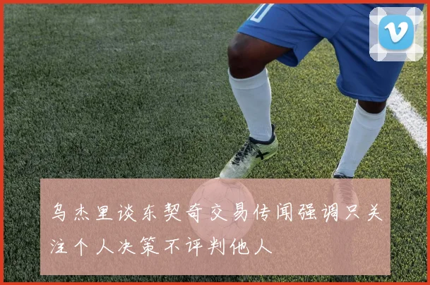乌杰里谈东契奇交易传闻强调只关注个人决策不评判他人