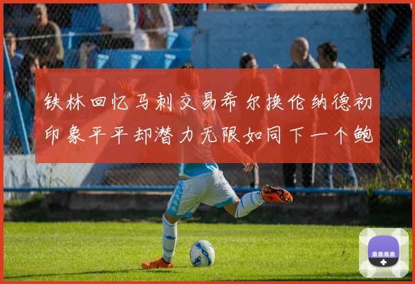 铁林回忆马刺交易希尔换伦纳德初印象平平却潜力无限如同下一个鲍文