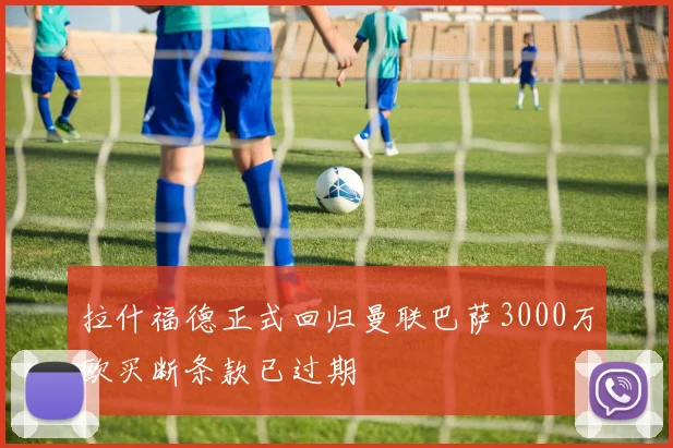 拉什福德正式回归曼联巴萨3000万欧买断条款已过期