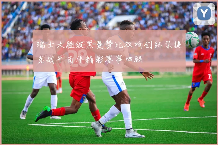 瑞士大胜波黑曼赞比双响创纪录捷克战平南非精彩赛事回顾