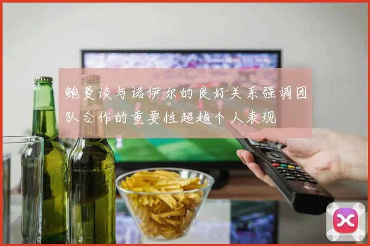 鲍曼谈与诺伊尔的良好关系强调团队合作的重要性超越个人表现